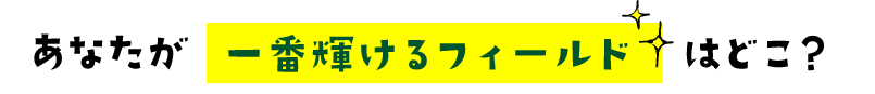あなたが一番輝けるフィールドはどこ